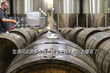 急請問這酒多少錢一箱拿去送人的別太便宜了