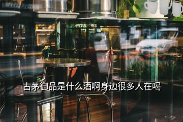 古茅御品是什么酒啊身邊很多人在喝