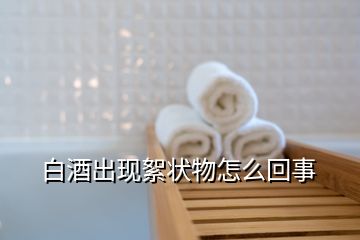 白酒出現(xiàn)絮狀物怎么回事