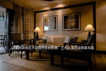 請求幫助我在大望路想去北京酒廠藝術(shù)區(qū) 能告訴我乘車路線嗎多謝