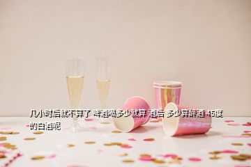 幾小時后就不算了 啤酒喝多少就算 酒后 多少算醉酒 45度的白酒呢