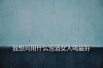 我想問(wèn)用什么泡酒女人喝最好