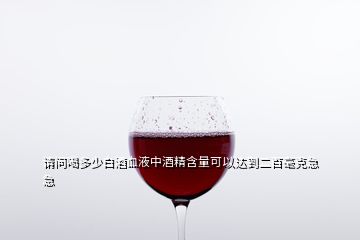 請問喝多少白酒血液中酒精含量可以達(dá)到二百毫克急急