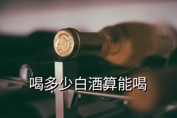 喝多少白酒算能喝