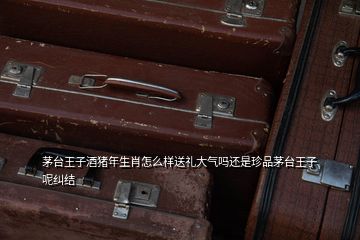 茅臺王子酒豬年生肖怎么樣送禮大氣嗎還是珍品茅臺王子呢糾結