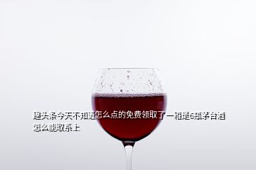 趣頭條今天不知道怎么點的免費(fèi)領(lǐng)取了一箱是6瓶茅臺酒怎么能取系上