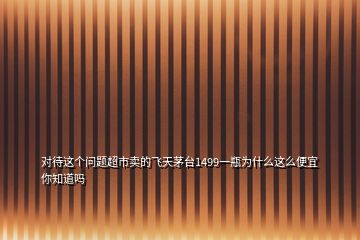 對(duì)待這個(gè)問題超市賣的飛天茅臺(tái)1499一瓶為什么這么便宜你知道嗎