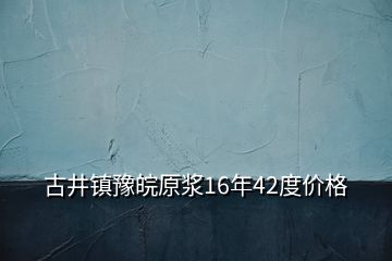 古井鎮(zhèn)豫皖原漿16年42度價(jià)格