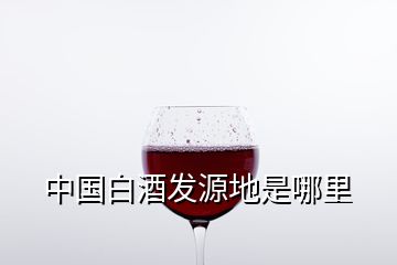 中國白酒發(fā)源地是哪里