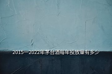 2015一2022年茅臺(tái)酒每年投放量有多少