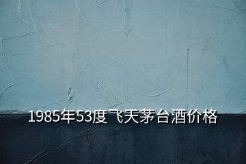 1985年53度飛天茅臺酒價格