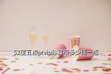 52度五糧ptvip珍藏級多少錢一瓶