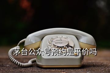 茅臺公眾號預(yù)約是平價嗎