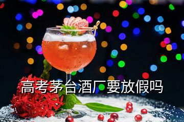 高考茅臺酒廠要放假嗎