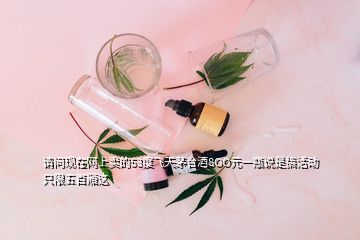 請問現(xiàn)在網(wǎng)上賣的53度飛天茅臺酒8OO元一瓶說是搞活動只限五百廂這