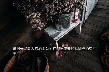 請問長沙最大的酒水公司在哪里主要經(jīng)營哪些酒類產(chǎn)品