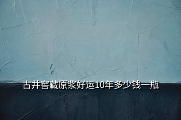 古井窖藏原漿好運(yùn)10年多少錢一瓶