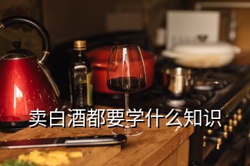 賣白酒都要學(xué)什么知識(shí)