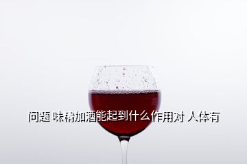 問題 味精加酒能起到什么作用對 人體有