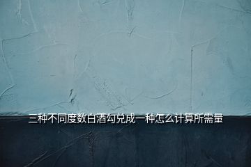 三種不同度數(shù)白酒勾兌成一種怎么計算所需量