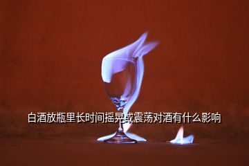 白酒放瓶里長時間搖晃或震蕩對酒有什么影響