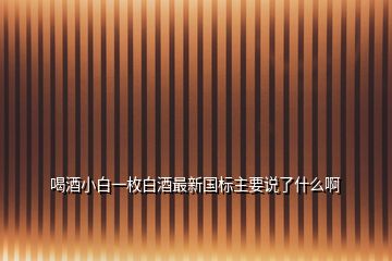 喝酒小白一枚白酒最新國(guó)標(biāo)主要說(shuō)了什么啊