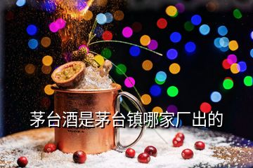 茅臺酒是茅臺鎮(zhèn)哪家廠出的