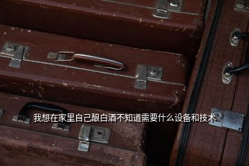 我想在家里自己釀白酒不知道需要什么設備和技術