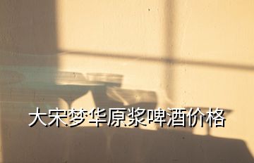大宋夢華原漿啤酒價(jià)格