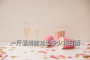 一斤酒精能對出多少38白酒