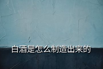 白酒是怎么制造出來(lái)的