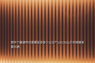想開個釀酒作坊需要投資多少以日產(chǎn)100150公斤的規(guī)模來算白酒