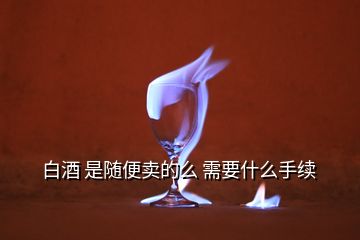 白酒 是隨便賣的么 需要什么手續(xù)