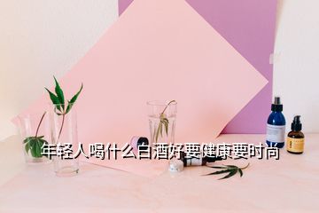 年輕人喝什么白酒好要健康要時(shí)尚