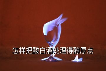 怎樣把酸白酒處理得醇厚點(diǎn)