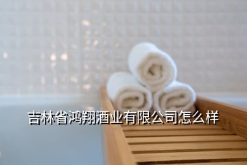 吉林省鴻翔酒業(yè)有限公司怎么樣