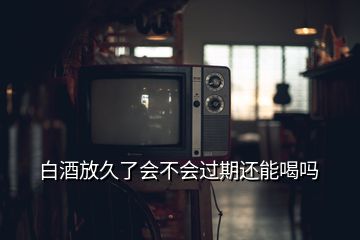 白酒放久了會(huì)不會(huì)過(guò)期還能喝嗎