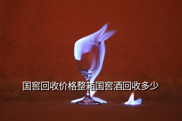 國窖回收價格整箱國窖酒回收多少