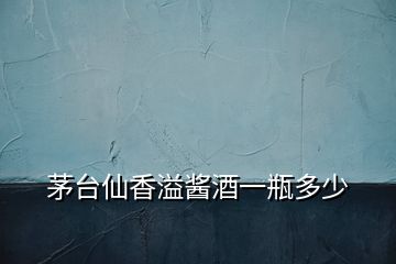 茅臺(tái)仙香溢醬酒一瓶多少