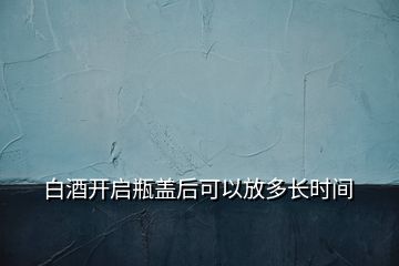 白酒開啟瓶蓋后可以放多長(zhǎng)時(shí)間