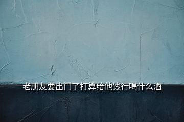 老朋友要出門了打算給他餞行喝什么酒