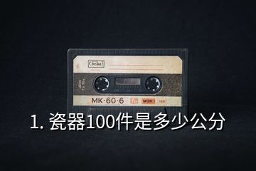 1. 瓷器100件是多少公分