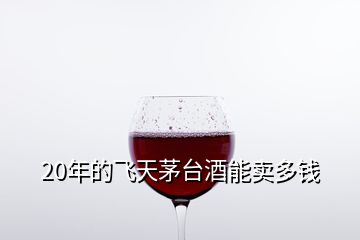 20年的飛天茅臺(tái)酒能賣多錢