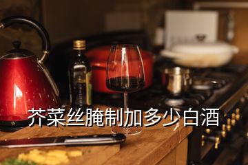 芥菜絲腌制加多少白酒