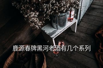 鹿源春牌黑河老酒有幾個(gè)系列