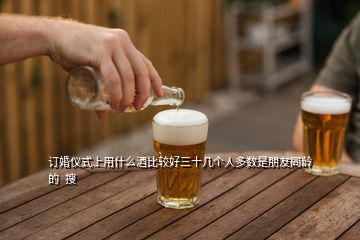 訂婚儀式上用什么酒比較好三十幾個(gè)人多數(shù)是朋友同齡的  搜