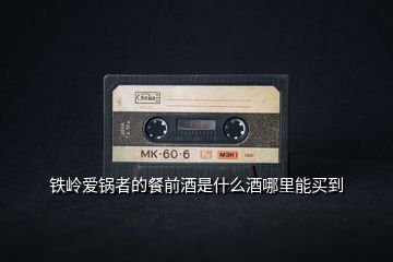 鐵嶺愛鍋者的餐前酒是什么酒哪里能買到