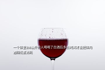 一個(gè)體重106公斤的人喝喝了白酒后多長(zhǎng)時(shí)間才能把體內(nèi)酒精徹底消耗