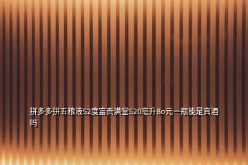 拼多多拼五糧液52度富貴滿堂520亳升8o元一瓶能是真酒嗎