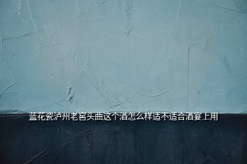 藍花瓷瀘州老窖頭曲這個酒怎么樣適不適合酒宴上用